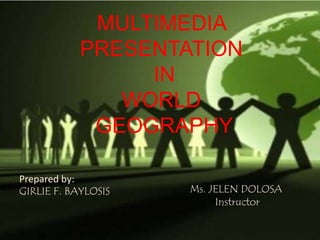 MULTIMEDIA 
PRESENTATION 
IN 
WORLD 
GEOGRAPHY 
Prepared by: 
GIRLIE F. BAYLOSIS Ms. JELEN DOLOSA 
Instructor 
 