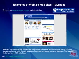 Examples of Web 2.0 Web sites – Myspace   This is the  www.myspace.com  website today. Ref:   http://www.myspace.com   Myspace has gone beyond being just a social site and has now become a social platform where  companies form around the sole purpose of developing widgets to use on Myspace . That’s power  that any site would love to have. 