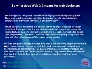 So what does Web 2.0 means for web designers   For web designers it doesn’t matter what web 2.0 is and what people say about It. What does matter is to focus on their job, seek to understand the business, economical and social issues. To educate themselves on hot technologies like XML and know what are the fuzz words. What do they need to know about it and how can they help in their goal as web designers and for their users and customers.  Ref:  http://www.cyop.net/web-design/90s-web-design-a-nostalgic-look-back.php   Technology and design for the web are changing dramatically and quickly, Their jobs require constant learning,  Designers have to accept change,  embrace it and love it in the web 2.0 design industry. If not, people are miserable and cannot handle change. Most web designer  today look for organic inspiration, at other media i.e. magazines, interactive  media, textures colours, interactive design and not just other websites to get  their inspirations. Their main Objective is to have an ongoing acceptance that  they will always be learning if they want to stay on top.  Ref:  http://www.archive.org/web/web.php   