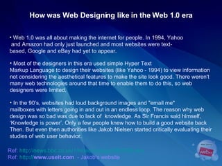 How was Web Designing like in the Web 1.0 era Web 1.0 was all about making the internet for people. In 1994, Yahoo  and Amazon had only just launched and most websites were text-based, Google and eBay had yet to appear. Ref:   http://news.bbc.co.uk/1/hi/technology/4061093.stm Ref:  http :// www.useit.com   - Jakob’s website In the 90’s, websites had loud background images and "email me"  mailboxes with letters going in and out in an endless loop. The reason why web  design was so bad was due to lack of  knowledge. As Sir Francis said himself,  ‘ Knowledge is power’. Only a few people knew how to build a good website back  Then. But even then authorities like Jakob Nielsen started critically evaluating their  studies of web user behavior.  Most of the designers in this era used simple Hyper Text  Markup Language to design their websites (like Yahoo - 1994)   to view information not considering the aesthetical features to make the site look good. There weren't many web technologies around that time to enable them to do this, so web  designers were limited. 