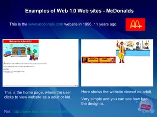 Examples of Web 1.0 Web sites - McDonalds This is the  www.mcdonals.com  website in 1996, 11 years ago.  This is the home page, where the user clicks to view website as a adult or kid. Here shows the website viewed as adult. Very simple and you can see how bad the design is.  Ref:   http://www.msu.edu/~karjalae/internet96.htm   