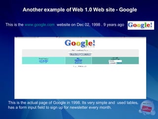 This is the  www.google.com   website on Dec 02, 1998 . 9 years ago Another example of Web 1.0 Web site - Google This is the actual page of Google in 1998. Its very simple and  used tables has a form input field to sign up for newsletter every month.  