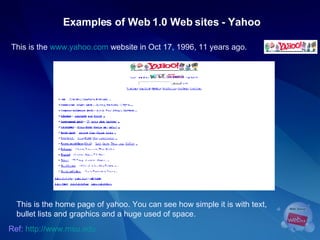 Examples of Web 1.0 Web sites - Yahoo This is the  www.yahoo.com  website in Oct 17, 1996, 11 years ago.  Ref:   http://www.msu.edu This is the home page of yahoo. You can see how simple it is with text, bullet lists and graphics and a huge used of space.  