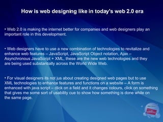 How is web designing like in today's web 2.0 era Web 2.0 is making the internet better for companies and web designers play an  important role in this development. Web designers have to use a new combination of technologies to revitalize and  enhance web features – JavaScript, JavaScript Object notation, Ajax –  Asynchronous JavaScript + XML, these are the new web technologies and they  are being used substantially across the World Wide Web.  For visual designers its not jus about creating designed web pages but to use  XML technologies to enhance features and functions on a website – A form is  enhanced with java script – click on a field and it changes colours, click on something that gives me some sort of usability cue to show how something is done while on the same page.  