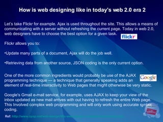 How is web designing like in today's web 2.0 era 2 Let’s take Flickr for example. Ajax is used throughout the site. This allows a means of  communicating with a server without refreshing the current page. Today in web 2.0,  web designers have to choose the best option for a given task.  Flickr allows you to: Update many parts of a document, Ajax will do the job well. Retrieving data from another source, JSON coding is the only current option. One of the more common ingredients would probably be use of the AJAX  programming technique — a technique that generally speaking adds an  element of real-time interactivity to Web pages that might otherwise be very static.  Ref:   http://www.cyop.net/web-design/90s-web-design-a-nostalgic-look-back.php   Google's Gmail e-mail service, for example, uses AJAX to keep your view of the inbox updated as new mail arrives with out having to refresh the entire Web page. This Involved complex web programming and will only work using accurate syntax coding. 