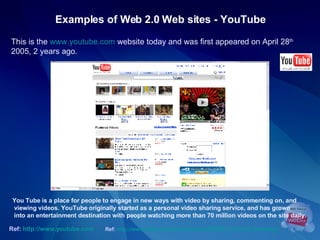 Examples of Web 2.0 Web sites - YouTube This is the  www.youtube.com  website today and was first appeared on April 28 th  2005, 2 years ago.  Ref:   http://www.youtube.com   You Tube is a place for people to engage in new ways with video by sharing, commenting on, and viewing videos. YouTube originally started as a personal video sharing service, and has grown into an entertainment destination with people watching more than 70 million videos on the site daily.  Ref:   http://www.allthingsweb2.com/mtree/VIDEO_2.0/YouTube/details/   
