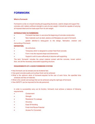 FORMWORK
What is Formwork
Formwork is a die or a mould including all supporting structures, used to shape and support the
concrete until it attains sufficient strength to carry its own weight. It should be capable of carrying
all imposed dead and live loads apart from its own weight.
INTRODUCTION TO FORMWORK
• Formwork has been in use since the beginning of concrete construction.
• New materials such as steel, plastics and fiberglass are used in formwork.
• greater attention is being given to the design, fabrication, erection and
dismantling of formwork
DEFENITION:
• As a structure,
• Temporary which is designed to contain fresh fluid concrete.
• Form it into the required shape and dimensions.
• Support it until it cures sufficiently to become self supporting.
The term ‘formwork’ includes the actual material contact with the concrete, known asform
face, and all the necessary associated supporting structure.
REQUIREMENTS OF A GOOD FORMWORK SYSTEM
 How formwork can be erected and de-shuttered fast.
 How good concrete quality and surface finish can be achieved.
 What is the optimum stock of formwork required for the size of work force, the specified time
schedule and flow of materials.
 What is the overall cost savings that can be achieved using the right type of formwork.
 How SAFETY can be improved for the site personnel.
In order to successfully carry out its function, formwork must achieve a balance of following
requirements:
• Containment
• Strength
• Resistance To Leakage
• Accuracy
• Ease Of Handling
• Finish And Reuse Potential
• Access For Concerted
 