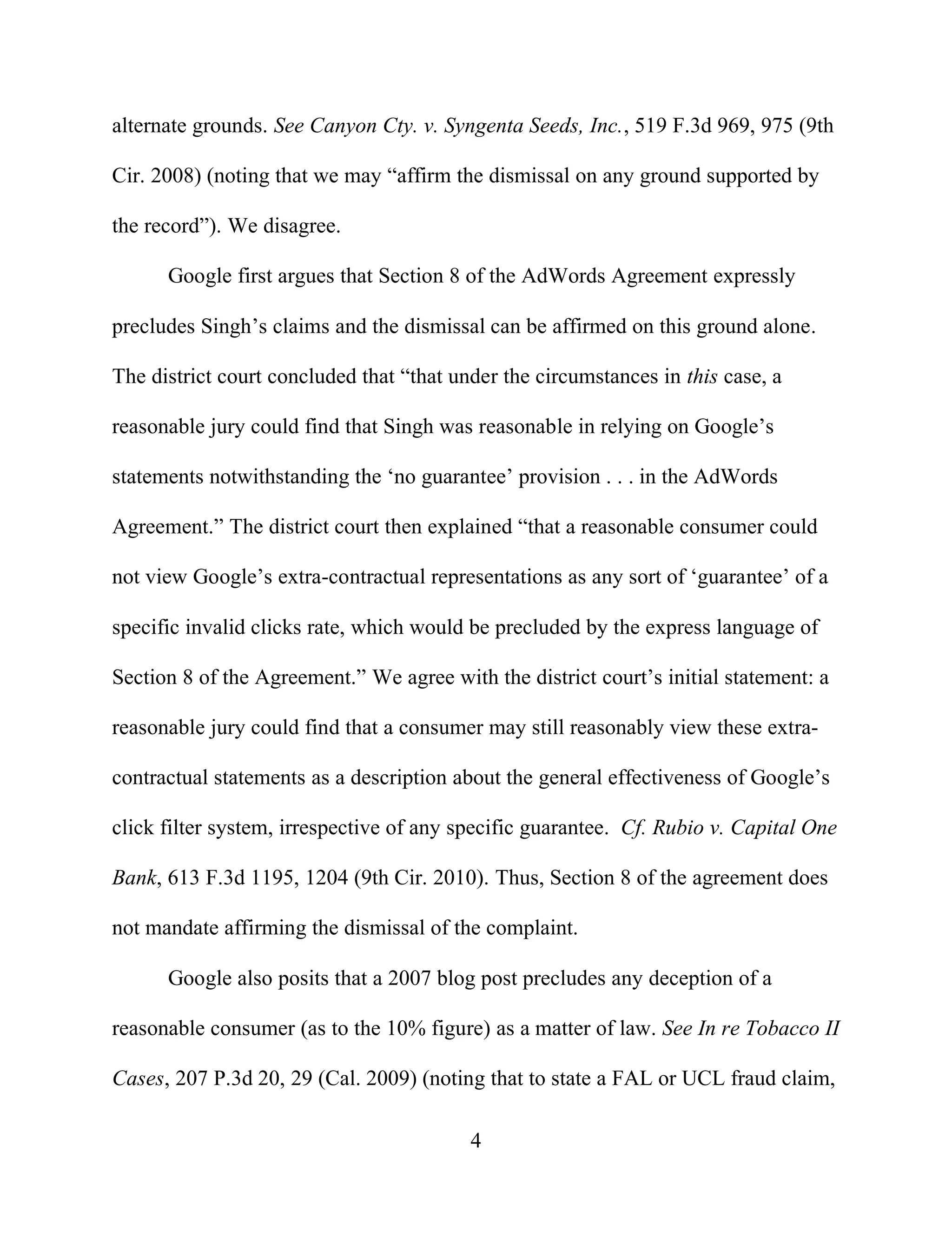 4
alternate grounds. See Canyon Cty. v. Syngenta Seeds, Inc., 519 F.3d 969, 975 (9th
Cir. 2008) (noting that we may “affirm the dismissal on any ground supported by
the record”). We disagree.
Google first argues that Section 8 of the AdWords Agreement expressly
precludes Singh’s claims and the dismissal can be affirmed on this ground alone.
The district court concluded that “that under the circumstances in this case, a
reasonable jury could find that Singh was reasonable in relying on Google’s
statements notwithstanding the ‘no guarantee’ provision . . . in the AdWords
Agreement.” The district court then explained “that a reasonable consumer could
not view Google’s extra-contractual representations as any sort of ‘guarantee’ of a
specific invalid clicks rate, which would be precluded by the express language of
Section 8 of the Agreement.” We agree with the district court’s initial statement: a
reasonable jury could find that a consumer may still reasonably view these extra-
contractual statements as a description about the general effectiveness of Google’s
click filter system, irrespective of any specific guarantee. Cf. Rubio v. Capital One
Bank, 613 F.3d 1195, 1204 (9th Cir. 2010). Thus, Section 8 of the agreement does
not mandate affirming the dismissal of the complaint.
Google also posits that a 2007 blog post precludes any deception of a
reasonable consumer (as to the 10% figure) as a matter of law. See In re Tobacco II
Cases, 207 P.3d 20, 29 (Cal. 2009) (noting that to state a FAL or UCL fraud claim,
 