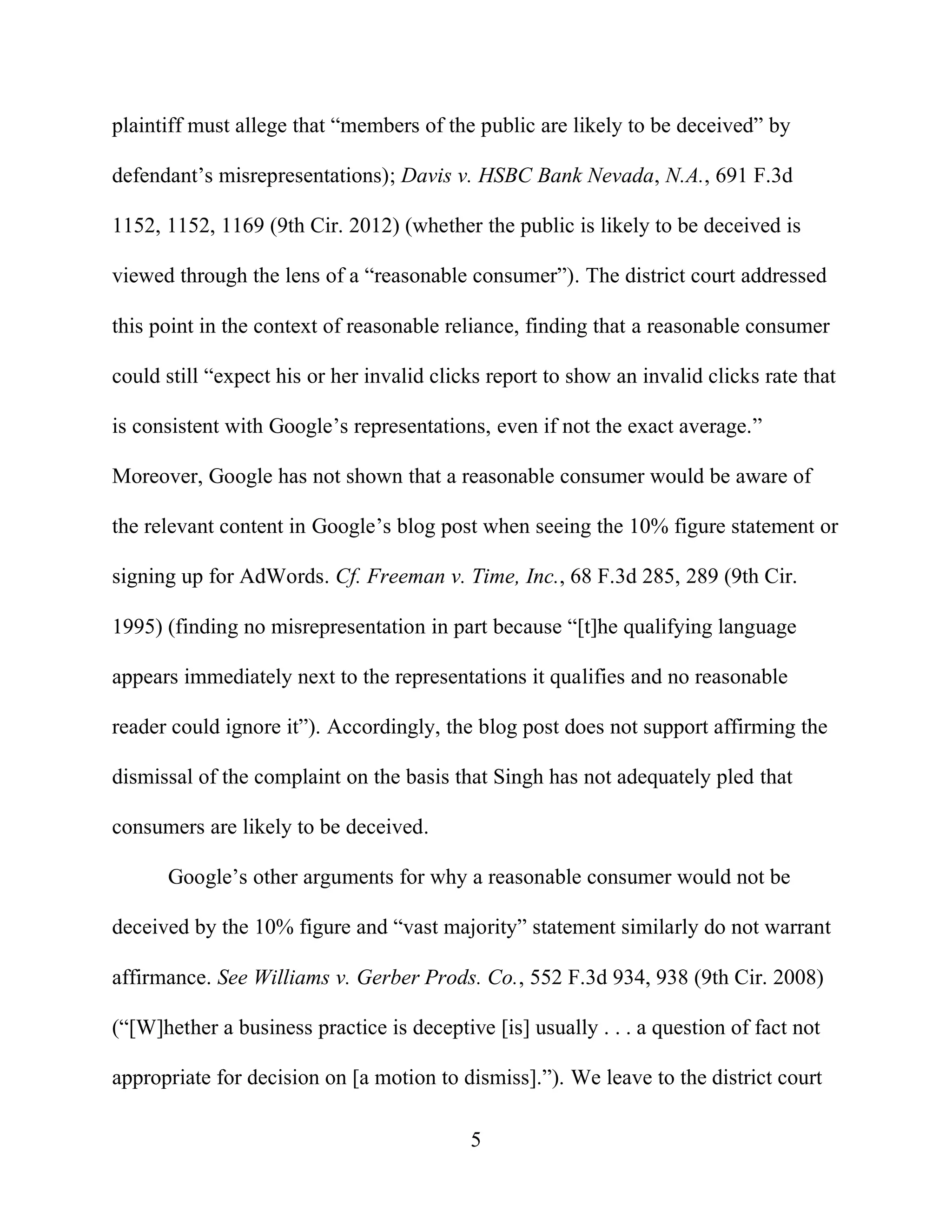 5
plaintiff must allege that “members of the public are likely to be deceived” by
defendant’s misrepresentations); Davis v. HSBC Bank Nevada, N.A., 691 F.3d
1152, 1152, 1169 (9th Cir. 2012) (whether the public is likely to be deceived is
viewed through the lens of a “reasonable consumer”). The district court addressed
this point in the context of reasonable reliance, finding that a reasonable consumer
could still “expect his or her invalid clicks report to show an invalid clicks rate that
is consistent with Google’s representations, even if not the exact average.”
Moreover, Google has not shown that a reasonable consumer would be aware of
the relevant content in Google’s blog post when seeing the 10% figure statement or
signing up for AdWords. Cf. Freeman v. Time, Inc., 68 F.3d 285, 289 (9th Cir.
1995) (finding no misrepresentation in part because “[t]he qualifying language
appears immediately next to the representations it qualifies and no reasonable
reader could ignore it”). Accordingly, the blog post does not support affirming the
dismissal of the complaint on the basis that Singh has not adequately pled that
consumers are likely to be deceived.
Google’s other arguments for why a reasonable consumer would not be
deceived by the 10% figure and “vast majority” statement similarly do not warrant
affirmance. See Williams v. Gerber Prods. Co., 552 F.3d 934, 938 (9th Cir. 2008)
(“[W]hether a business practice is deceptive [is] usually . . . a question of fact not
appropriate for decision on [a motion to dismiss].”). We leave to the district court
 