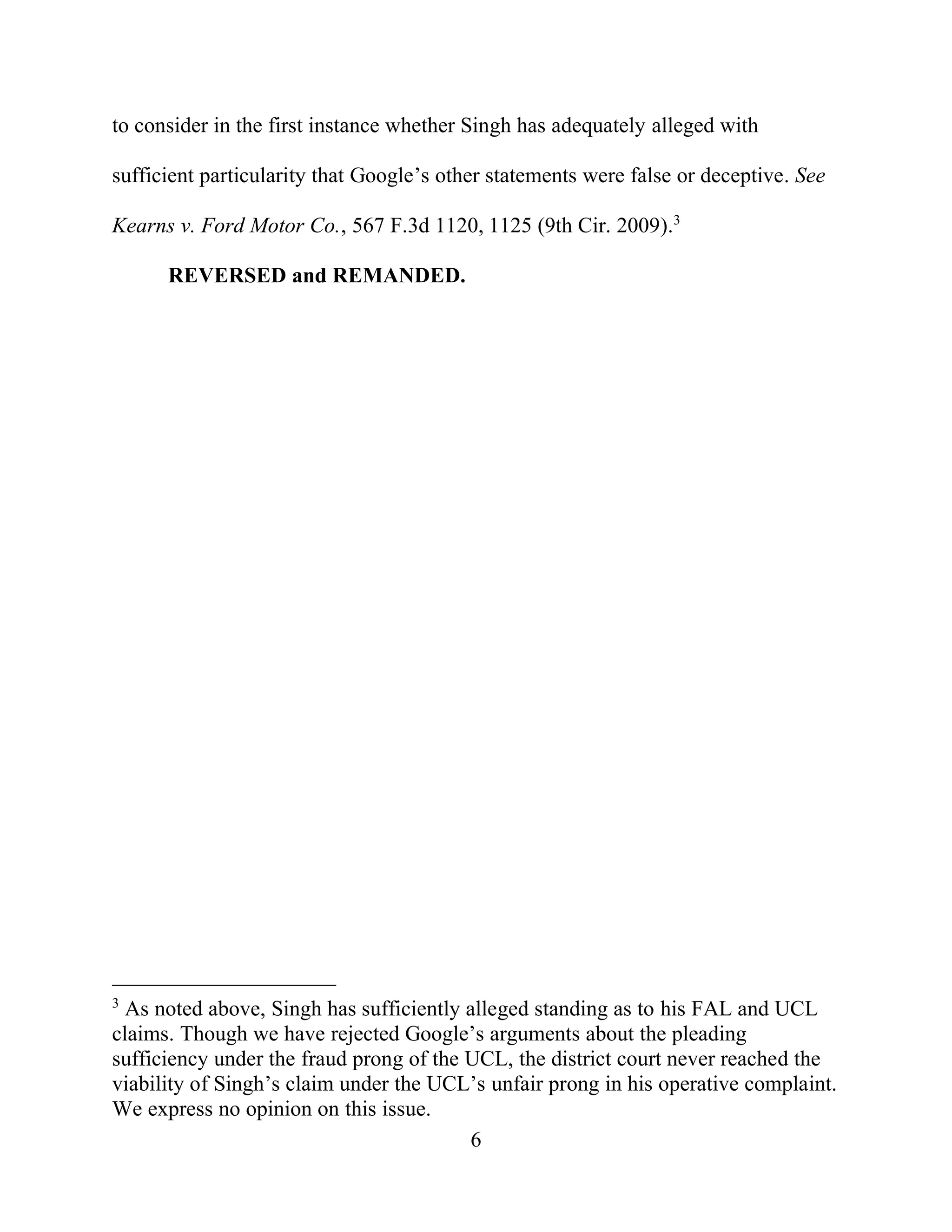 6
to consider in the first instance whether Singh has adequately alleged with
sufficient particularity that Google’s other statements were false or deceptive. See
Kearns v. Ford Motor Co., 567 F.3d 1120, 1125 (9th Cir. 2009).3
REVERSED and REMANDED.
3
As noted above, Singh has sufficiently alleged standing as to his FAL and UCL
claims. Though we have rejected Google’s arguments about the pleading
sufficiency under the fraud prong of the UCL, the district court never reached the
viability of Singh’s claim under the UCL’s unfair prong in his operative complaint.
We express no opinion on this issue.
 