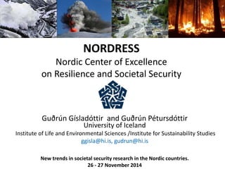 NORDRESS 
Nordic Center of Excellence 
on Resilience and Societal Security 
Guðrún Gísladóttir and Guðrún Pétursdóttir 
University of Iceland 
Institute of Life and Environmental Sciences /Institute for Sustainability Studies 
ggisla@hi.is, gudrun@hi.is 
New trends in societal security research in the Nordic countries. 
26 - 27 November 2014 
 