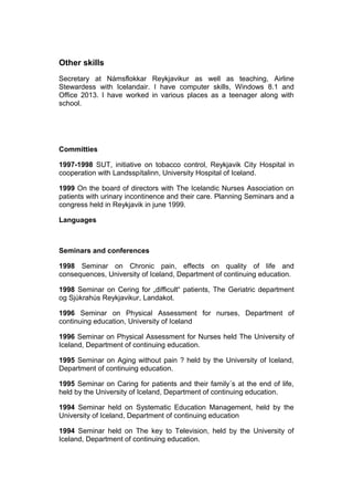Other skills
Secretary at Námsflokkar Reykjavikur as well as teaching, Airline
Stewardess with Icelandair. I have computer skills, Windows 8.1 and
Office 2013. I have worked in various places as a teenager along with
school.
Committies
1997-1998 SUT, initiative on tobacco control, Reykjavik City Hospital in
cooperation with Landsspítalinn, University Hospital of Iceland.
1999 On the board of directors with The Icelandic Nurses Association on
patients with urinary incontinence and their care. Planning Seminars and a
congress held in Reykjavik in june 1999.
Languages
Seminars and conferences
1998 Seminar on Chronic pain, effects on quality of life and
consequences, University of Iceland, Department of continuing education.
1998 Seminar on Cering for „difficult“ patients, The Geriatric department
og Sjúkrahús Reykjavikur, Landakot.
1996 Seminar on Physical Assessment for nurses, Department of
continuing education, University of Iceland
1996 Seminar on Physical Assessment for Nurses held The University of
Iceland, Department of continuing education.
1995 Seminar on Aging without pain ? held by the University of Iceland,
Department of continuing education.
1995 Seminar on Caring for patients and their family´s at the end of life,
held by the University of Iceland, Department of continuing education.
1994 Seminar held on Systematic Education Management, held by the
University of Iceland, Department of continuing education
1994 Seminar held on The key to Television, held by the University of
Iceland, Department of continuing education.
 