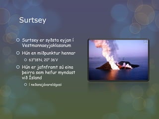 SurtseySurtsey er syðsta eyjan í VestmannaeyjaklasanumHún en miðpunktur hennar63°18‘N, 20° 36‘V Hún er jafnframt sú eina þeirra sem hefur myndast við Ísland í neðansjávareldgosi