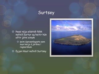 SurtseyÞessi nýja eldstöð fékk nafnið Surtur og heitir hún eftir jötni einumþeim ógnvænlegasta sem mun herja á jörðina í ragnarökumEyjan hlaut nafnið Surtsey 