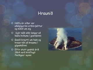HrauniðHálfu ári síðar var aðalgígurinn orðinn þéttur og mikill um sigSjór náði ekki lengur að kæla kvikuna í gosrásinniGosið breytti um ham og hraun tók að krauma í gígaskálinniEftir stutt goshlé árið 1964 varð kröftugt fleiðigos í eynni