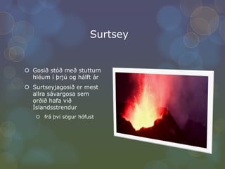 SurtseyGosið stóð með stuttum hléum í þrjú og hálft árSurtseyjagosið er mest allra sávargosa sem orðið hafa við Íslandsstrendur frá því sögur hófust