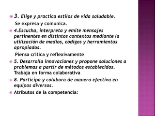  3. Elige y practica estilos de vida saludable.








Se expresa y comunica.
4.Escucha, interpreta y emite mensajes
pertinentes en distintos contextos mediante la
utilización de medios, códigos y herramientas
apropiados.
Piensa crítica y reflexivamente
5. Desarrolla innovaciones y propone soluciones a
problemas a partir de métodos establecidos.
Trabaja en forma colaborativa
8. Participa y colabora de manera efectiva en
equipos diversos.
Atributos de la competencia:

 