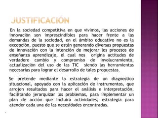 En la sociedad competitiva en que vivimos, las acciones de
innovación son imprescindibles para hacer frente a las
demandas de la sociedad, en el ámbito educativo no es la
excepción, puesto que se están generando diversas propuestas
de innovación con la intención de mejorar los procesos de
enseñanza aprendizaje, el cual nos origina actitudes de
verdadero cambio y compromiso de involucramiento,
actualización del uso de las TIC siendo las herramientas
necesarias para lograr el desarrollo de tales propuestas.
Se pretende mediante la estrategia de un diagnostico
situacional, apoyado con la aplicación de instrumentos, que
arrojen resultados para hacer el análisis e interpretación,
facilitando jerarquizar los problemas, para implementar un
plan de acción que Incluirá actividades, estrategia para
atender cada una de las necesidades encontradas.
.

 