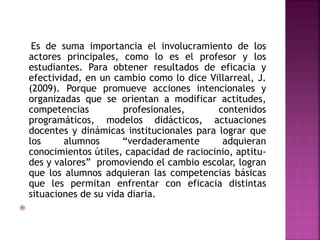 Es de suma importancia el involucramiento de los
actores principales, como lo es el profesor y los
estudiantes. Para obtener resultados de eficacia y
efectividad, en un cambio como lo dice Villarreal, J.
(2009). Porque promueve acciones intencionales y
organizadas que se orientan a modificar actitudes,
competencias
profesionales,
contenidos
programáticos, modelos didácticos, actuaciones
docentes y dinámicas institucionales para lograr que
los
alumnos
“verdaderamente
adquieran
conocimientos útiles, capacidad de raciocinio, aptitudes y valores” promoviendo el cambio escolar, logran
que los alumnos adquieran las competencias básicas
que les permitan enfrentar con eficacia distintas
situaciones de su vida diaria.


 