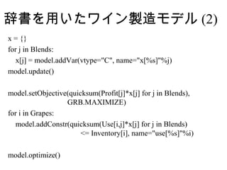 辞書を用いたワイン製造モデル (2)
x = {}
for j in Blends:
   x[j] = model.addVar(vtype="C", name="x[%s]"%j)
model.update()

model.setObjective(quicksum(Profit[j]*x[j] for j in Blends),
                  GRB.MAXIMIZE)
for i in Grapes:
   model.addConstr(quicksum(Use[i,j]*x[j] for j in Blends)
                       <= Inventory[i], name="use[%s]"%i)

model.optimize()
 
