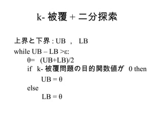 k- 被覆 + 二分探索

上界と下界 : UB ， LB
while UB – LB >ε:
    θ= (UB+LB)/2
    if k- 被覆問題の目的関数値が 0 then
         UB = θ
    else
         LB = θ
 
