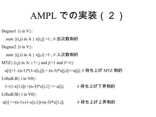 AMPL での実装（２）
Degree1 {i in V}:
  sum {(i,j) in A } x[i,j] =1 ; # 出次数制約
Degree2 {i in V}:
  sum {(j,i) in A } x[j,i] =1 ; # 入次数制約
MTZ{ (i,j) in A: i != j and j!=1 and i!=1}:
 u[i]+1 -(n-1)*(1-x[i,j]) + (n-3)*x[j,i]<=u[j]; # 持ち上げ MTZ 制約
LiftedLB{ i in V0}:
 1+(1-x[1,i]) +(n-3)*x[i,1] <= u[i];          # 持ち上げ下界制約
LiftedUB{ i in V0}:
u[i] <=(n-1)-(1-x[i,1])-(n-3)*x[1,i];         # 持ち上げ上界制約
 