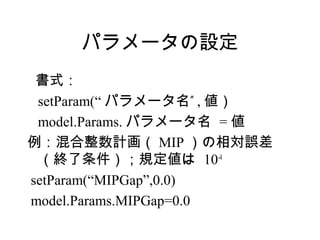 パラメータの設定
 書式：
 setParam(“ パラメータ名” , 値）
 model.Params. パラメータ名 = 値
例：混合整数計画（ MIP ）の相対誤差
 （終了条件）；規定値は 10-4
setParam(“MIPGap”,0.0)
model.Params.MIPGap=0.0
 