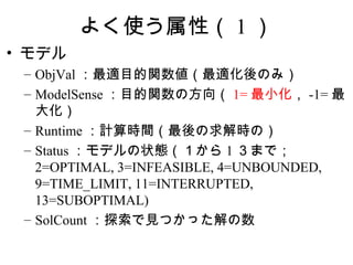 よく使う属性（ 1 ）
• モデル
 – ObjVal ：最適目的関数値（最適化後のみ）
 – ModelSense ：目的関数の方向（ 1= 最小化， -1= 最
   大化）
 – Runtime ：計算時間（最後の求解時の）
 – Status ：モデルの状態（１から 1 ３まで；
   2=OPTIMAL, 3=INFEASIBLE, 4=UNBOUNDED,
   9=TIME_LIMIT, 11=INTERRUPTED,
   13=SUBOPTIMAL)
 – SolCount ：探索で見つかった解の数
 