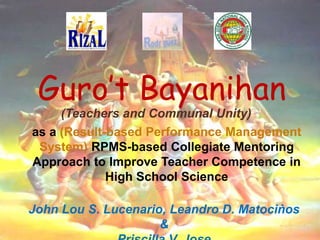 Guro’t Bayanihan
(Teachers and Communal Unity)
as a (Result-based Performance Management
System) RPMS-based Collegiate Mentoring
Approach to Improve Teacher Competence in
High School Science
John Lou S. Lucenario, Leandro D. Matociṅos
&
 