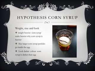 HYPOTHESIS CORN SYRUP

Weight, size and look
 weight heavier corn syrup
make heavier why corn syrup is
heavier
 Size larger corn syrup particles
go inside the egg
 Look darker colour corn
syrup is darker than egg
 
