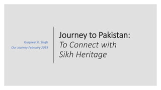 Journey to Pakistan:
To Connect with
Sikh Heritage
Gurpreet K. Singh
Our Journey February 2019
 