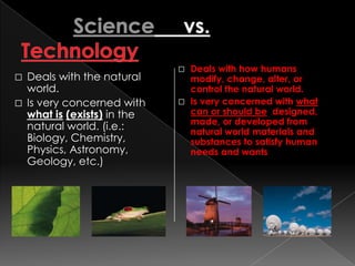  Deals with how humans
 Deals with the natural      modify, change, alter, or
  world.                      control the natural world.
 Is very concerned with     Is very concerned with what
  what is (exists) in the     can or should be designed,
                              made, or developed from
  natural world. (i.e.:       natural world materials and
  Biology, Chemistry,         substances to satisfy human
  Physics, Astronomy,         needs and wants
  Geology, etc.)
 