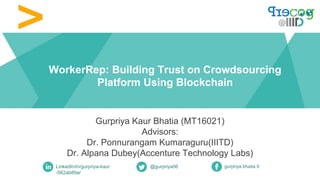 WorkerRep: Building Trust on Crowdsourcing
Platform Using Blockchain
Gurpriya Kaur Bhatia (MT16021)
Advisors:
Dr. Ponnurangam Kumaraguru(IIITD)
Dr. Alpana Dubey(Accenture Technology Labs)
LinkedIn/in/gurpriya-kaur
-562ab89a/
@gurpriya06 gurpriya.bhatia.9
 