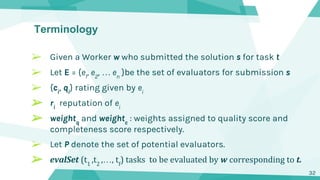 Terminology
➢ Given a Worker w who submitted the solution s for task t
➢ Let E = {e1
, e2
, … en
}be the set of evaluators for submission s
➢ {ci
, qi
} rating given by ei
➢ ri
reputation of ei
➢ weightq
and weightc
: weights assigned to quality score and
completeness score respectively.
➢ Let P denote the set of potential evaluators.
➢ evalSet (t1
,t2
,…, tf
) tasks to be evaluated by w corresponding to t.
32
 