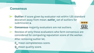 Consensus
➢ Outlier: if score given by evaluator not within 1.25 standard
deviation away from mean. outliers
set of outliers for
submission s.
➢ Consensus majority evaluators are not outliers.
➢ Reviews of only those evaluators who form consensus are
considered for computing reputation score of the worker.
After removing outlier let,
Cm
mean completeness score.
Qm
mean quality score.
36
 