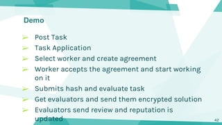 Demo
42
➢ Post Task
➢ Task Application
➢ Select worker and create agreement
➢ Worker accepts the agreement and start working
on it
➢ Submits hash and evaluate task
➢ Get evaluators and send them encrypted solution
➢ Evaluators send review and reputation is
updated
 