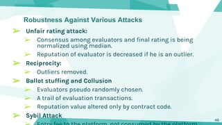 Robustness Against Various Attacks
➢ Unfair rating attack:
➢ Consensus among evaluators and final rating is being
normalized using median.
➢ Reputation of evaluator is decreased if he is an outlier.
➢ Reciprocity:
➢ Outliers removed.
➢ Ballot stuffing and Collusion
➢ Evaluators pseudo randomly chosen.
➢ A trail of evaluation transactions.
➢ Reputation value altered only by contract code.
➢ Sybil Attack
46
 