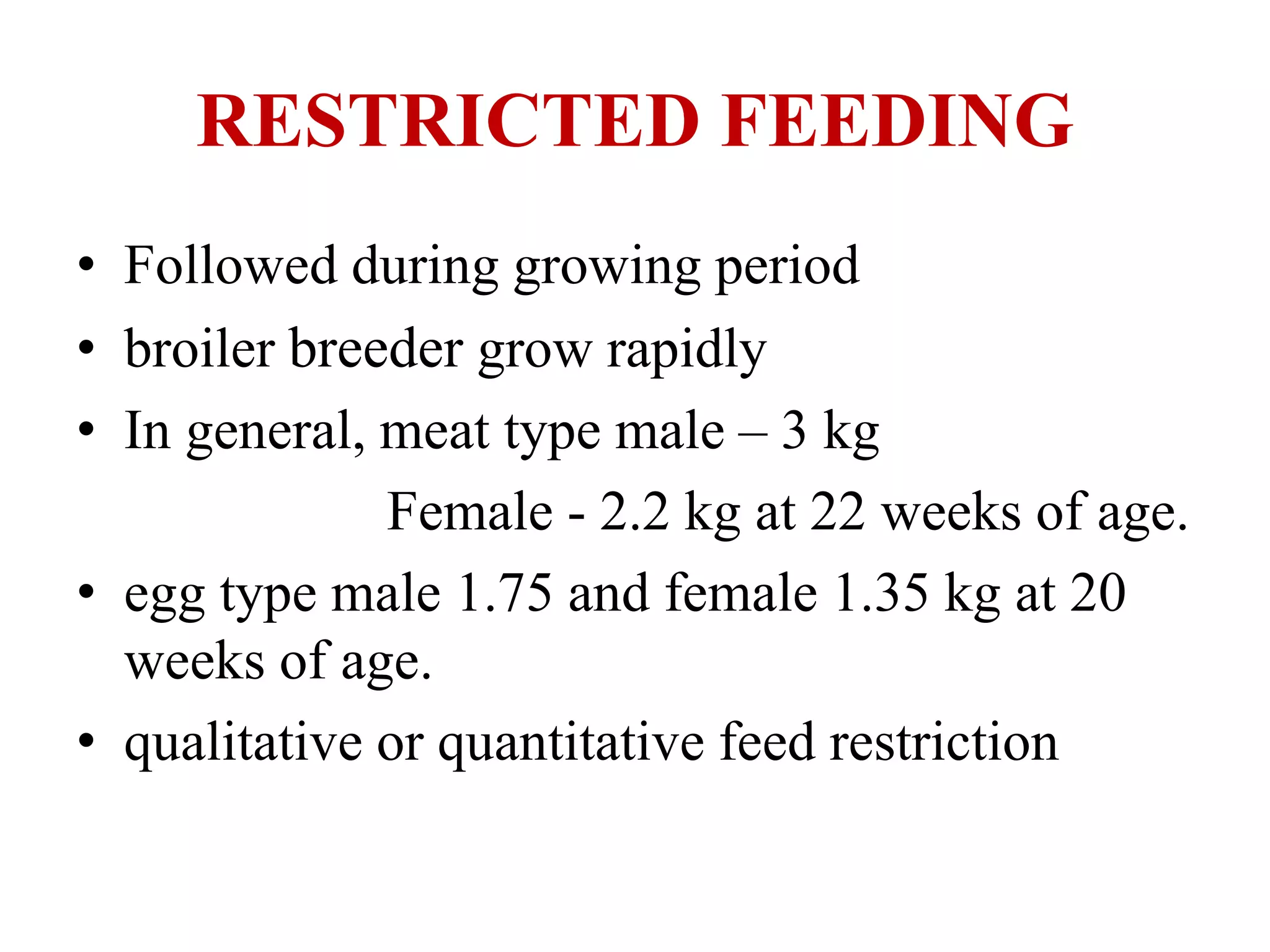 RESTRICTED FEEDING
• Followed during growing period
• broiler breeder grow rapidly
• In general, meat type male – 3 kg
Female - 2.2 kg at 22 weeks of age.
• egg type male 1.75 and female 1.35 kg at 20
weeks of age.
• qualitative or quantitative feed restriction
 