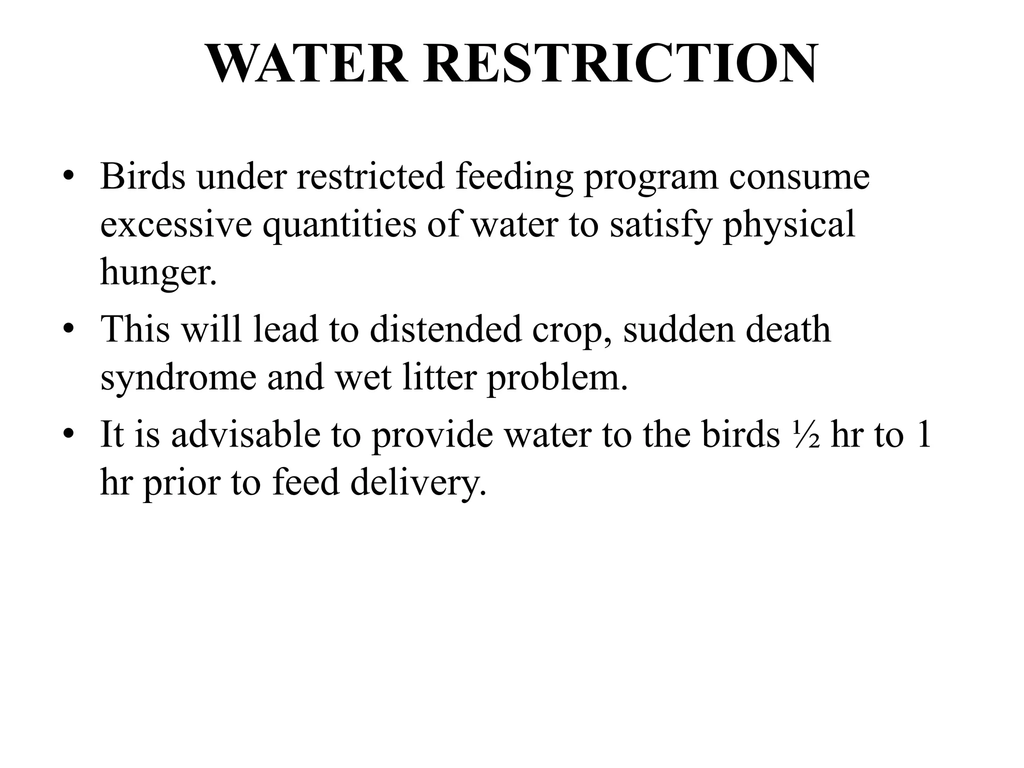 WATER RESTRICTION
• Birds under restricted feeding program consume
excessive quantities of water to satisfy physical
hunger.
• This will lead to distended crop, sudden death
syndrome and wet litter problem.
• It is advisable to provide water to the birds ½ hr to 1
hr prior to feed delivery.
 
