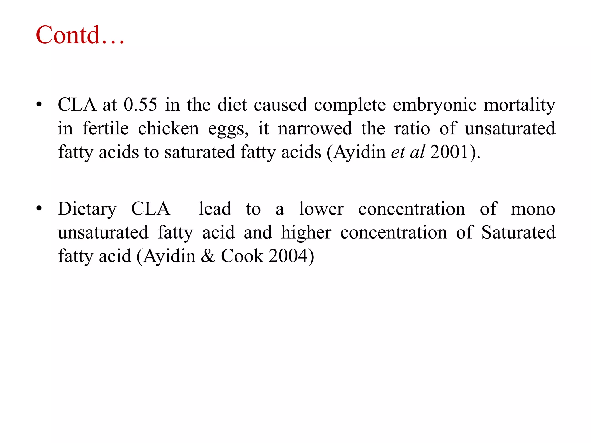Contd…
• CLA at 0.55 in the diet caused complete embryonic mortality
in fertile chicken eggs, it narrowed the ratio of unsaturated
fatty acids to saturated fatty acids (Ayidin et al 2001).
• Dietary CLA lead to a lower concentration of mono
unsaturated fatty acid and higher concentration of Saturated
fatty acid (Ayidin & Cook 2004)
 