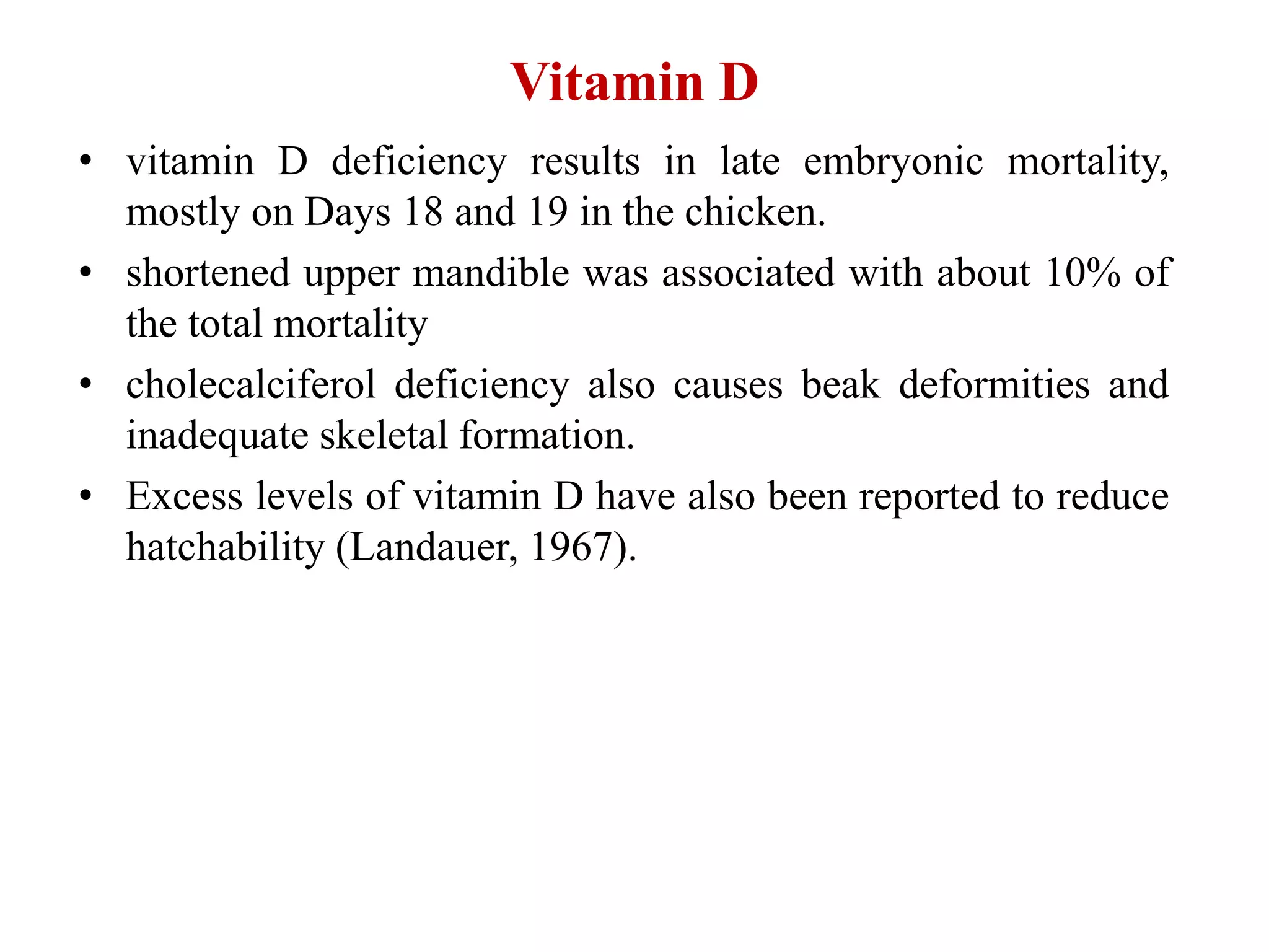 Vitamin D
• vitamin D deficiency results in late embryonic mortality,
mostly on Days 18 and 19 in the chicken.
• shortened upper mandible was associated with about 10% of
the total mortality
• cholecalciferol deficiency also causes beak deformities and
inadequate skeletal formation.
• Excess levels of vitamin D have also been reported to reduce
hatchability (Landauer, 1967).
 