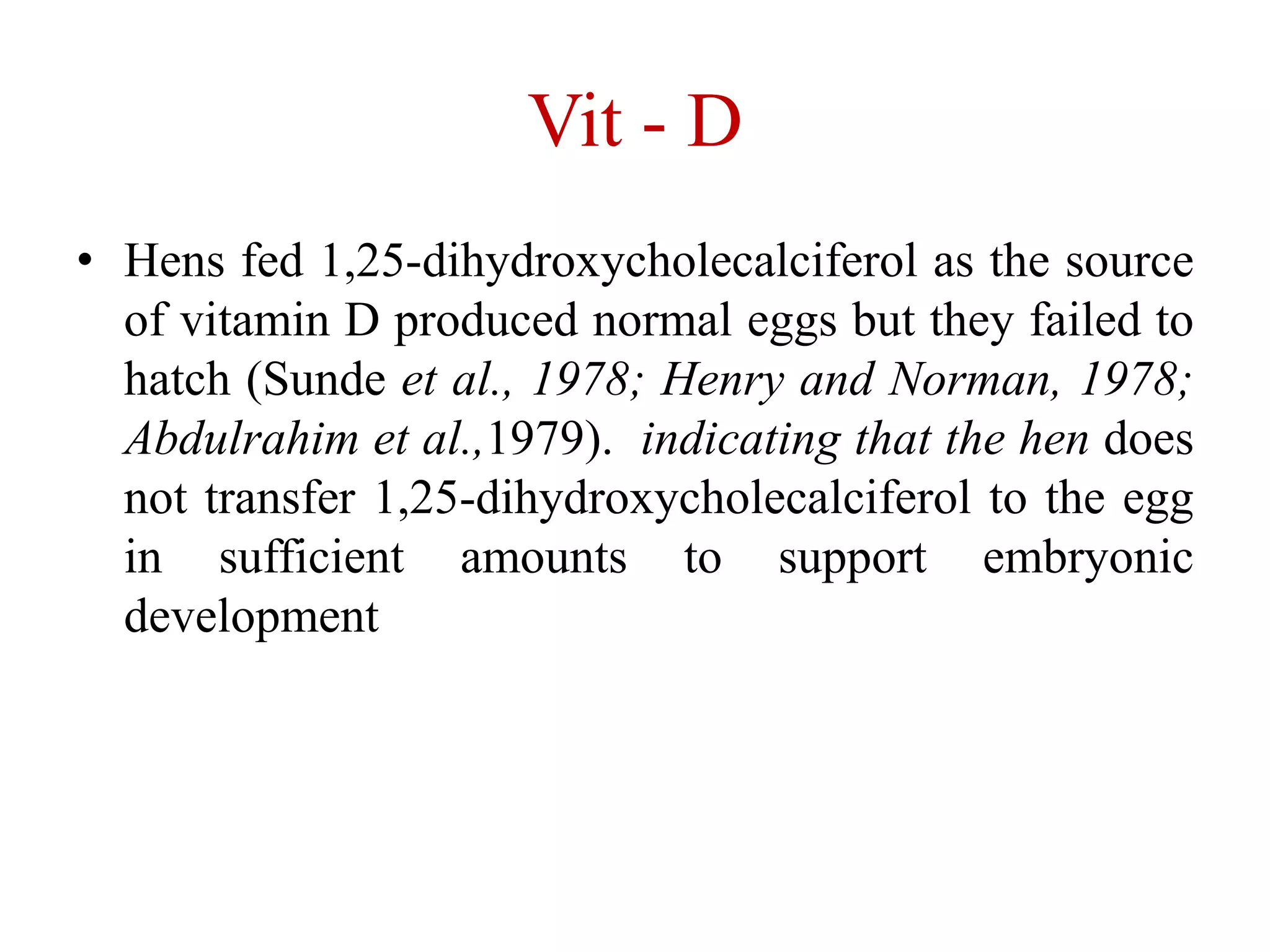 Vit - D
• Hens fed 1,25-dihydroxycholecalciferol as the source
of vitamin D produced normal eggs but they failed to
hatch (Sunde et al., 1978; Henry and Norman, 1978;
Abdulrahim et al.,1979). indicating that the hen does
not transfer 1,25-dihydroxycholecalciferol to the egg
in sufficient amounts to support embryonic
development
 