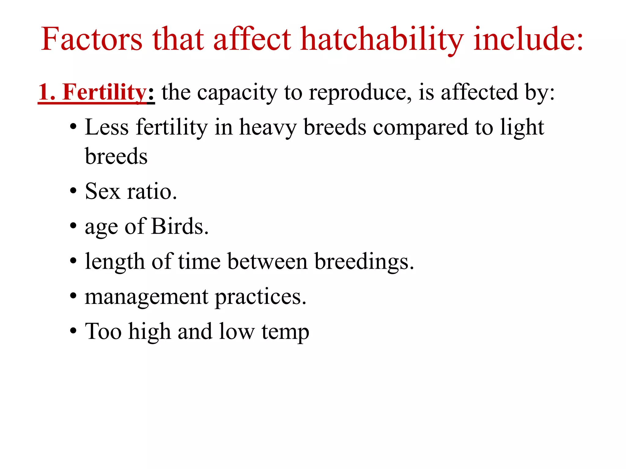 Factors that affect hatchability include:
1. Fertility: the capacity to reproduce, is affected by:
• Less fertility in heavy breeds compared to light
breeds
• Sex ratio.
• age of Birds.
• length of time between breedings.
• management practices.
• Too high and low temp
 