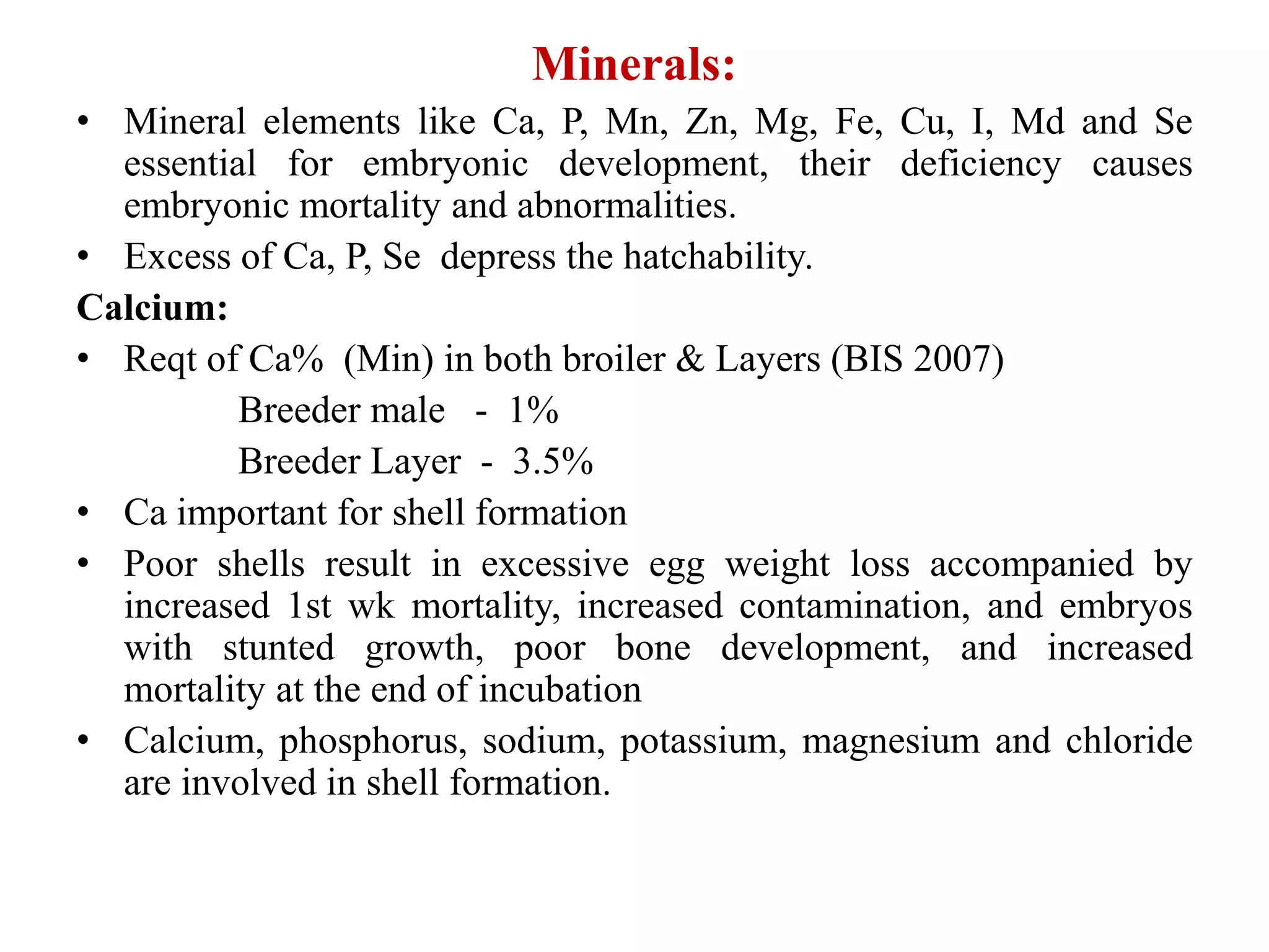 Minerals:
• Mineral elements like Ca, P, Mn, Zn, Mg, Fe, Cu, I, Md and Se
essential for embryonic development, their deficiency causes
embryonic mortality and abnormalities.
• Excess of Ca, P, Se depress the hatchability.
Calcium:
• Reqt of Ca% (Min) in both broiler & Layers (BIS 2007)
Breeder male - 1%
Breeder Layer - 3.5%
• Ca important for shell formation
• Poor shells result in excessive egg weight loss accompanied by
increased 1st wk mortality, increased contamination, and embryos
with stunted growth, poor bone development, and increased
mortality at the end of incubation
• Calcium, phosphorus, sodium, potassium, magnesium and chloride
are involved in shell formation.
 