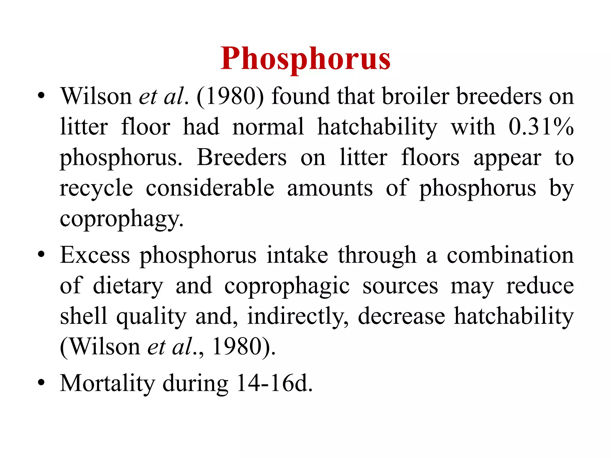 Phosphorus
• Wilson et al. (1980) found that broiler breeders on
litter floor had normal hatchability with 0.31%
phosphorus. Breeders on litter floors appear to
recycle considerable amounts of phosphorus by
coprophagy.
• Excess phosphorus intake through a combination
of dietary and coprophagic sources may reduce
shell quality and, indirectly, decrease hatchability
(Wilson et al., 1980).
• Mortality during 14-16d.
 