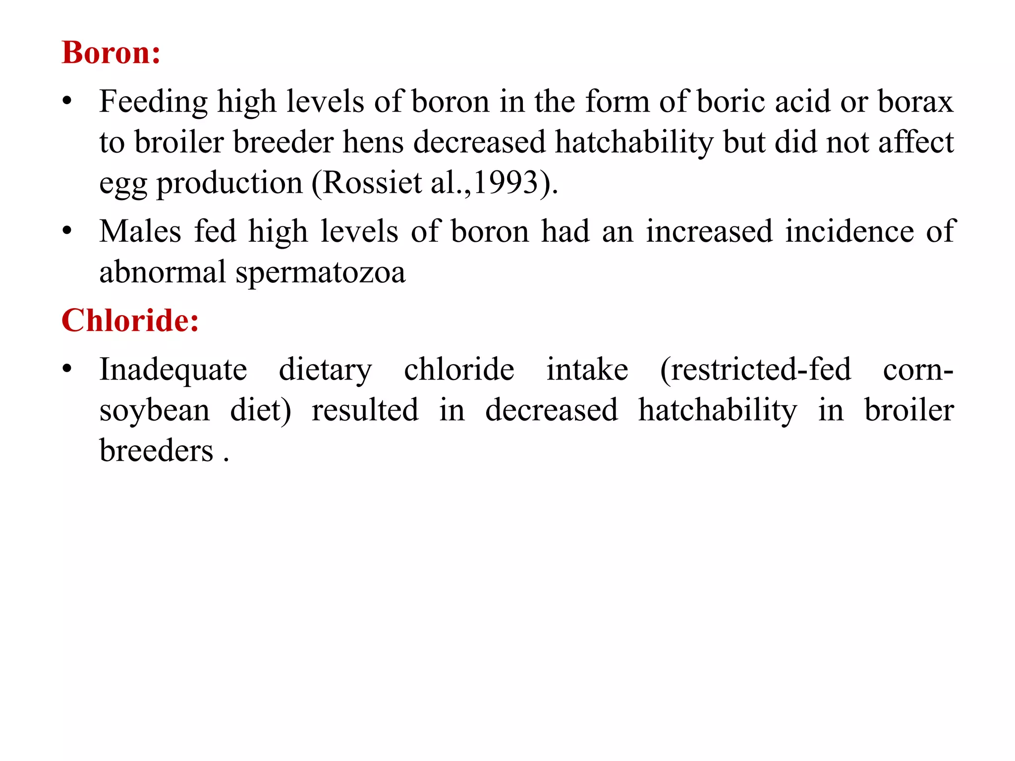 Boron:
• Feeding high levels of boron in the form of boric acid or borax
to broiler breeder hens decreased hatchability but did not affect
egg production (Rossiet al.,1993).
• Males fed high levels of boron had an increased incidence of
abnormal spermatozoa
Chloride:
• Inadequate dietary chloride intake (restricted-fed corn-
soybean diet) resulted in decreased hatchability in broiler
breeders .
 
