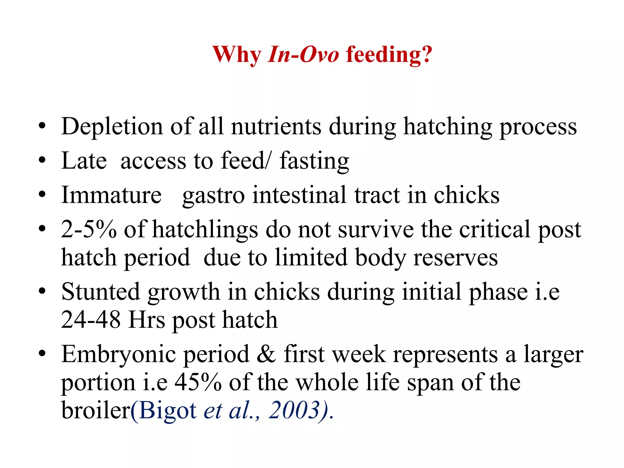 Why In-Ovo feeding?
• Depletion of all nutrients during hatching process
• Late access to feed/ fasting
• Immature gastro intestinal tract in chicks
• 2-5% of hatchlings do not survive the critical post
hatch period due to limited body reserves
• Stunted growth in chicks during initial phase i.e
24-48 Hrs post hatch
• Embryonic period & first week represents a larger
portion i.e 45% of the whole life span of the
broiler(Bigot et al., 2003).
 