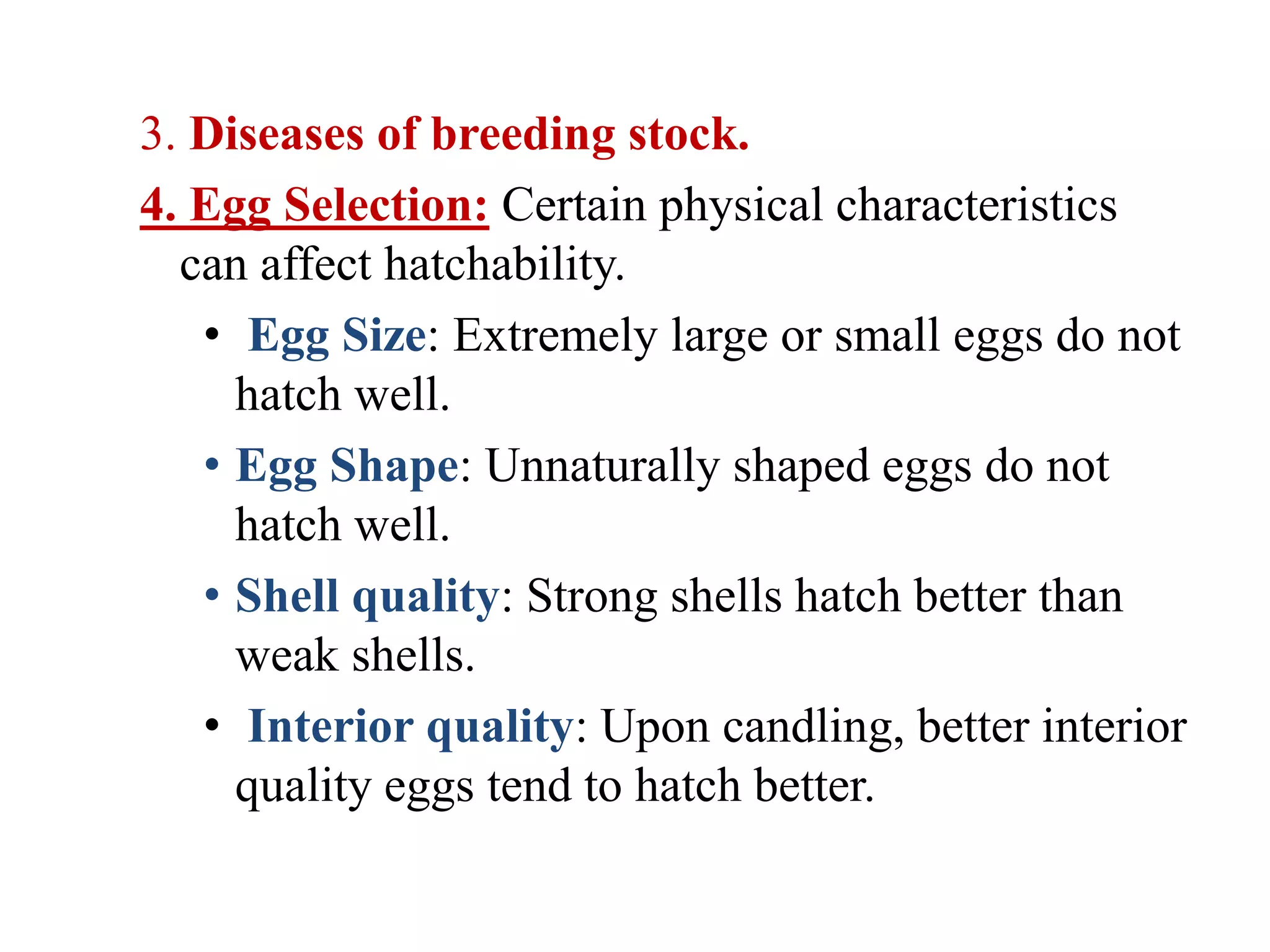 3. Diseases of breeding stock.
4. Egg Selection: Certain physical characteristics
can affect hatchability.
• Egg Size: Extremely large or small eggs do not
hatch well.
• Egg Shape: Unnaturally shaped eggs do not
hatch well.
• Shell quality: Strong shells hatch better than
weak shells.
• Interior quality: Upon candling, better interior
quality eggs tend to hatch better.
 