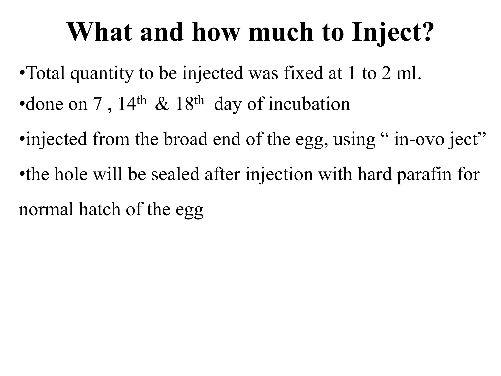 What and how much to Inject?
•Total quantity to be injected was fixed at 1 to 2 ml.
•done on 7 , 14th & 18th day of incubation
•injected from the broad end of the egg, using “ in-ovo ject”
•the hole will be sealed after injection with hard parafin for
normal hatch of the egg
 