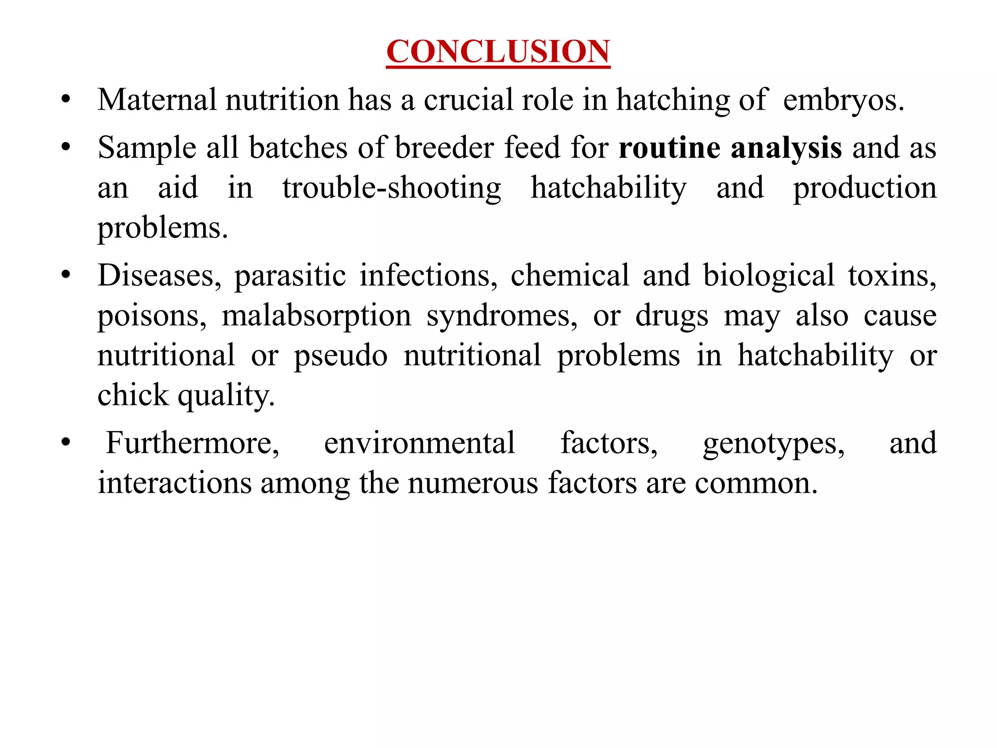 CONCLUSION
• Maternal nutrition has a crucial role in hatching of embryos.
• Sample all batches of breeder feed for routine analysis and as
an aid in trouble-shooting hatchability and production
problems.
• Diseases, parasitic infections, chemical and biological toxins,
poisons, malabsorption syndromes, or drugs may also cause
nutritional or pseudo nutritional problems in hatchability or
chick quality.
• Furthermore, environmental factors, genotypes, and
interactions among the numerous factors are common.
 